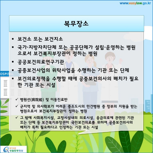 www.easylaw.go.kr 복무장소 ● 보건소 또는 보건지소 ● 국가·지방자치단체 또는 공공단체가 설립·운영하는 병원으로서 보건복지부장관이 정하는 병원 ● 공공보건의료연구기관 ● 공중보건사업의 위탁사업을 수행하는 기관 또는 단체 ● 보건의료정책을 수행할 때에 공중보건의사의 배치가 필요한 기관 또는 시설 √ 병원선(病院船) 및 이동진료반 √ 군지역 및 의사확보가 어려운 중소도시의 민간병원 중 정부의 지원을 받는 병원으로서 보건복지부장관이 정하는 병원 √ 그 밖에 사회복지시설, 교정시설내의 의료시설, 응급의료에 관련된 기관 또는 단체 등 보건복지부장관이 국민보건의료를 위하여 공중보건의사의 배치가 특히 필요하다고 인정하는 기관 또는 시설