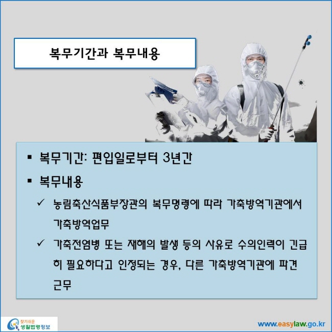 www.easylaw.go.kr 복무기간과 복무내용 ● 복무기간: 편입일로부터 3년간 ● 복무내용 √ 농림축산식품부장관의 복무명령에 따라 가축방역기관에서 가축방역업무 √ 가축전염병 또는 재해의 발생 등의 사유로 수의인력이 긴급히 필요하다고 인정되는 경우, 다른 가축방역기관에 파견 근무