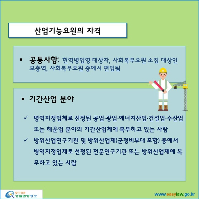 www.easylaw.go.kr 산업기능요원의 자격 ● 공통사항: 현역병입영 대상자, 사회복무요원 소집 대상인 보충역, 사회복무요원 중에서 편입됨 ● 기간산업 분야 √ 병역지정업체로 선정된 공업·광업·에너지산업·건설업·수산업 또는 해운업 분야의 기간산업체에 복무하고 있는 사람 √ 방위산업연구기관 및 방위산업체(군정비부대 포함) 중에서 병역지정업체로 선정된 전문연구기관 또는 방위산업체에 복무하고 있는 사람