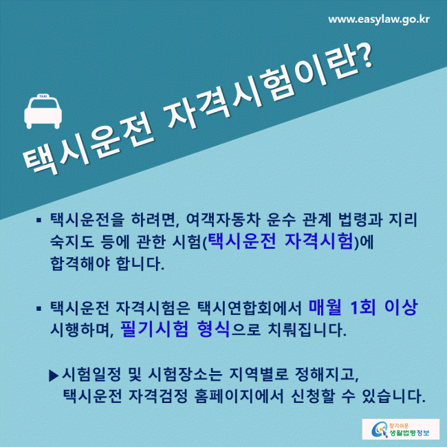 택시운전 자격시험이란? 택시운전을 하려면, 여객자동차 운수 관계 법령과 지리 숙지도 등에 관한 시험( 택시운전 자격시험 )에 합격해야 합니다. 택시운전 자격시험은 택시연합회에서 매월 1회 이상 시행하며, 필기시험 형식 으로 치뤄집니다. 시험일정 및 시험장소는 지역별로 정해지고, 택시운전 자격검정 홈페이지에서 신청할 수 있습니다.