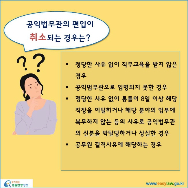 www.easylaw.go.kr 공익법무관의 편입이취소되는 경우는? ● 정당한 사유 없이 직무교육을 받지 않은 경우 ● 공익법무관으로 임명되지 못한 경우 ● 정당한 사유 없이 통틀어 8일 이상 해당 직장을 이탈하거나 해당 분야의 업무에 복무하지 않는 등의 사유로 공익법무관의 신분을 박탈당하거나 상실한 경우 ● 공무원 결격사유에 해당하는 경우