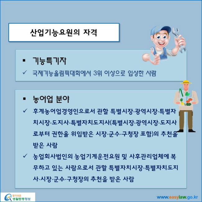 www.easylaw.go.kr 산업기능요원의 자격 ● 기능특기자 √ 국제기능올림픽대회에서 3위 이상으로 입상한 사람 ● 농어업 분야 √ 후계농어업경영인으로서 관할 특별시장·광역시장·특별자치시장·도지사·특별자치도지사(특별시장·광역시장·도지사로부터 권한을 위임받은 시장·군수·구청장 포함)의 추천을 받은 사람 √ 농업회사법인의 농업기계운전요원 및 사후관리업체에 복무하고 있는 사람으로서 관할 특별자치시장·특별자치도지사·시장·군수·구청장의 추천을 받은 사람