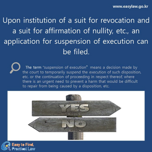 Upon institution of a suit for revocation and a suit for affirmation of nullity, etc., an application for suspension of execution can be filed.
The term “suspension of execution”means a decision made by the court to temporarily suspend the execution of such disposition, etc. or the continuation of proceeding in respect thereof, where there is an urgent need to prevent a harm that would be difficult to repair from being caused by a disposition, etc.