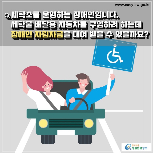 Q. 세탁소를 운영하는 장애인입니다. 
   세탁물 배달용 자동차를 구입하려 하는데 
   장애인 자립자금을 대여 받을 수 있을까요?
