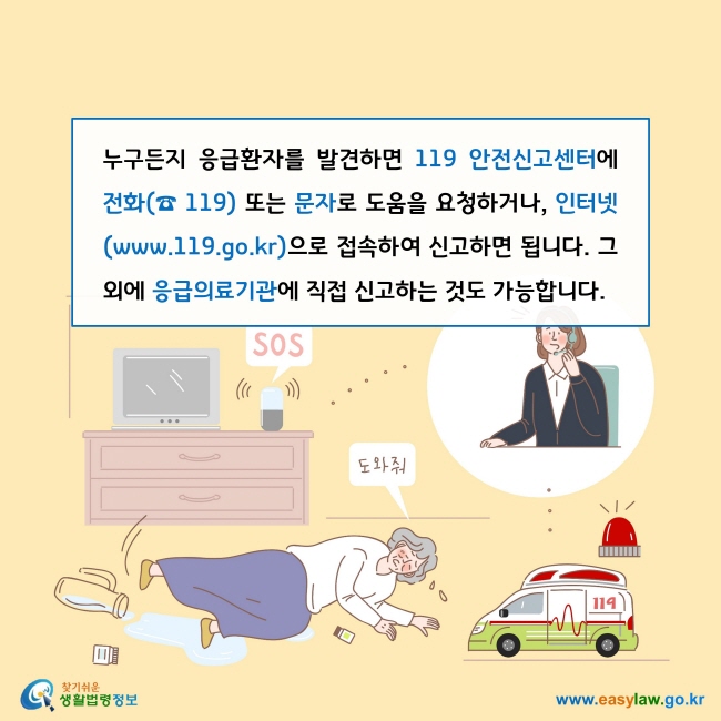 누구든지 응급환자를 발견하면 119 안전신고센터에 전화(☎ 119) 또는 문자로 도움을 요청하거나, 인터넷(www.119.go.kr)으로 접속하여 신고하면 됩니다. 그 외에 응급의료기관에 직접 신고하는 것도 가능합니다. 