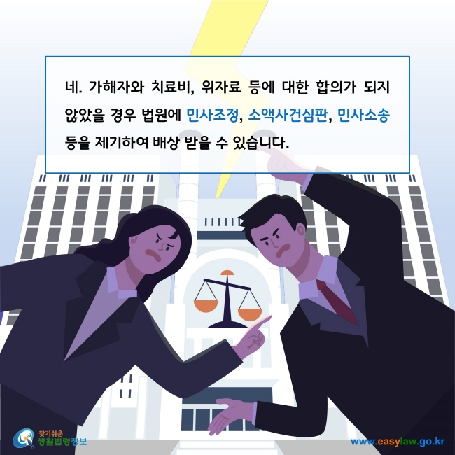 네. 가해자와 치료비, 위자료 등에 대한 합의가 되지 않았을 경우 법원에 민사조정, 소액사건심판, 민사소송 등을 제기하여 배상 받을 수 있습니다. 