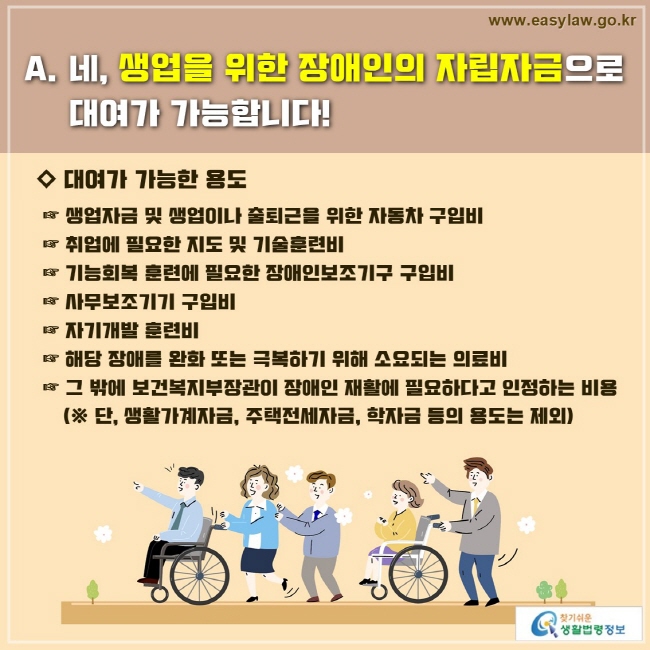 네, 생업을 위한 장애인의 자립자금으로 대여가 가능합니다!
◇ 대여가 가능한 용도

 ☞ 생업자금 및 생업이나 출퇴근을 위한 자동차 구입비
 ☞ 취업에 필요한 지도 및 기술훈련비
 ☞ 기능회복 훈련에 필요한 장애인보조기구 구입비
 ☞ 사무보조기기 구입비
 ☞ 자기개발 훈련비
 ☞ 해당 장애를 완화 또는 극복하기 위해 소요되는 의료비
 ☞ 그 밖에 보건복지부장관이 장애인 재활에 필요하다고 인정하는 비용
     (※ 단, 생활가계자금, 주택전세자금, 학자금 등의 용도는 제외)
