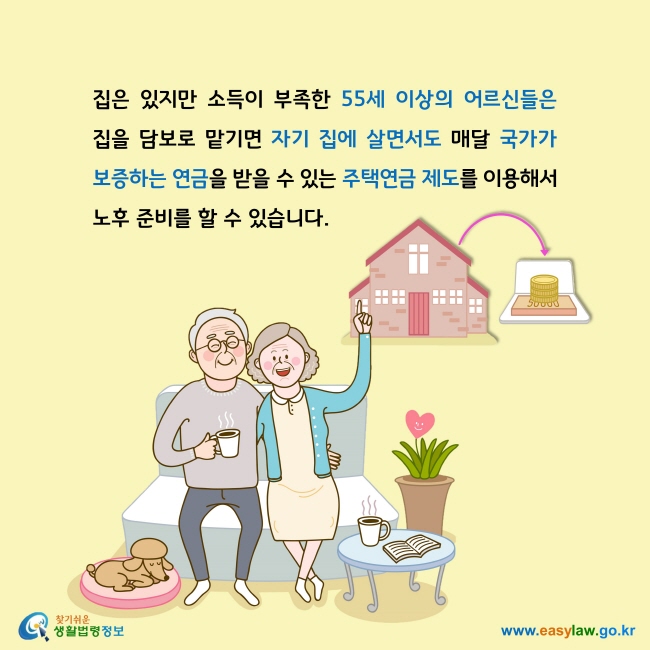 집은 있지만 소득이 부족한 55세 이상의 어르신들은 집을 담보로 맡기면 자기 집에 살면서도 매달 국가가 보증하는 연금을 받을 수 있는 주택연금 제도를 이용해서 노후 준비를 할 수 있습니다. 