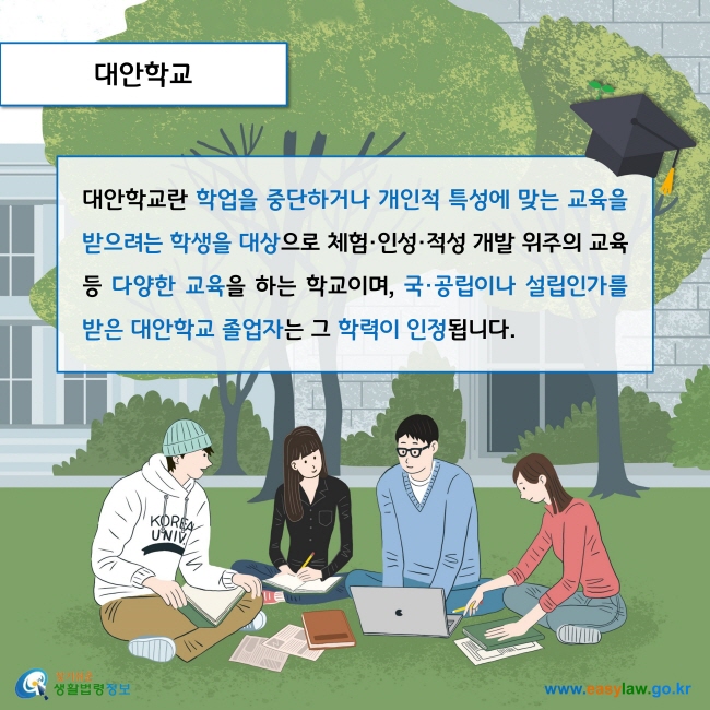 대안학교

대안학교란 학업을 중단하거나 개인적 특성에 맞는 교육을 받으려는 학생을 대상으로 체험·인성·적성 개발 위주의 교육 등 다양한 교육을 하는 학교이며, 국·공립이나 설립인가를 받은 대안학교 졸업자는 그 학력이 인정됩니다. 