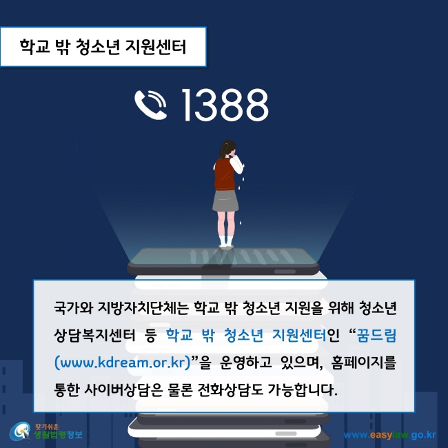 학교 밖 청소년 지원센터

국가와 지방자치단체는 학교 밖 청소년 지원을 위해 청소년상담복지센터 등 학교 밖 청소년 지원센터인 “꿈드림(www.kdream.or.kr)”을 운영하고 있으며, 홈페이지를 통한 사이버상담은 물론 전화상담(1388)도 가능합니다.     