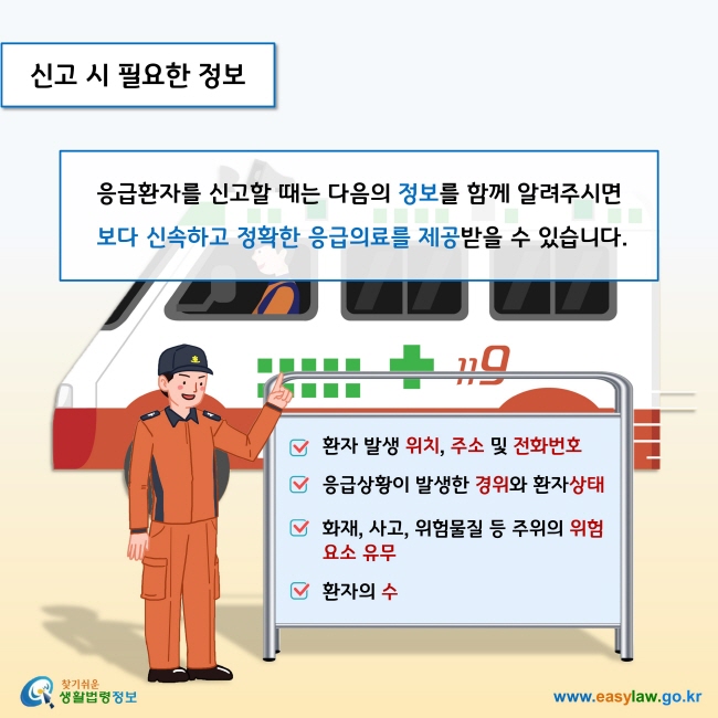 신고 시 필요한 정보

응급환자를 신고할 때는 다음의 정보를 함께 알려주시면 보다 신속하고 정확한 응급의료를 제공받을 수 있습니다.  

- 환자 발생 위치, 주소 및 전화번호
- 응급상황이 발생한 경위와 환자상태
- 화재, 사고, 위험물질 등 주위의 위험요소 유무
- 환자의 수