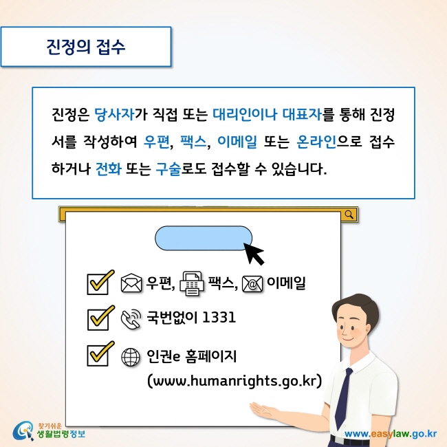 진정의 접수

진정은 당사자가 직접 또는 대리인이나 대표자를 통해 진정서를 작성하여 우편, 팩스, 이메일 또는 온라인으로 접수하거나 전화 또는 구술로도 접수할 수 있습니다. 

- 전화: 국번없이 1331
- 인권e홈페이지(www.humanrights.go.kr)