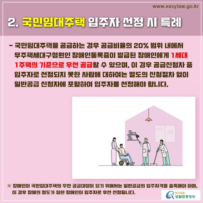 2. 국민임대주택 입주자 선정 시 특례
국민임대주택을 공급하는 경우 공급비율의 20% 범위 내에서 무주택세대구성원인 장애인등록증이 발급된 장애인에게 1세대 1주택의 기준으로 우선 공급할 수 있으며, 이 경우 공급신청자 중 입주자로 선정되지 못한 사람에 대하여는 별도의 신청절차 없이 일반공급 신청자에 포함하여 입주자를 선정해야 합니다.
