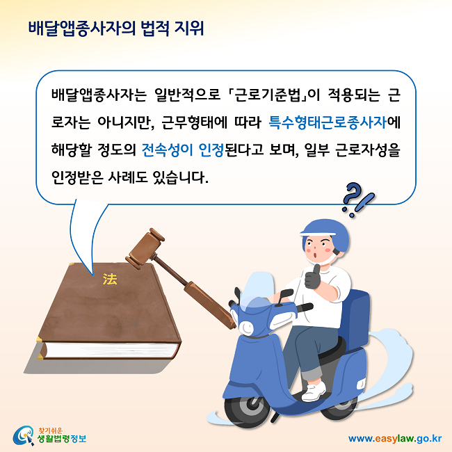 배달앱종사자의 법적 지위

배달앱종사자는 일반적으로 「근로기준법」이 적용되는 근로자는 아니지만, 근무형태에 따라 특수형태근로종사자에 해당할 정도의 전속성이 인정된다고 보며, 일부 근로자성을 인정받은 사례도 있습니다.  