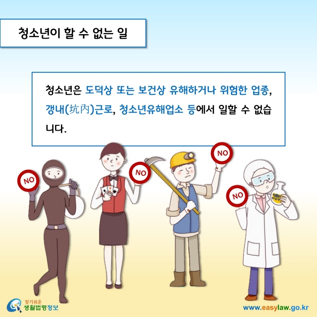 청소년이 할 수 없는 일

청소년은 도덕상 또는 보건상 유해하거나 위험한 업종, 갱내(坑內)근로, 청소년유해업소 등에서 일할 수 없습니다.