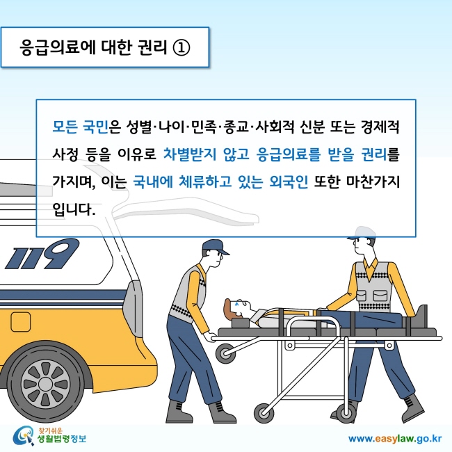 응급의료에 대한 권리 1

모든 국민은 성별·나이·민족·종교·사회적 신분 또는 경제적 사정 등을 이유로 차별받지 않고 응급의료를 받을 권리를 가지며, 이는 국내에 체류하고 있는 외국인 또한 마찬가지입니다. 