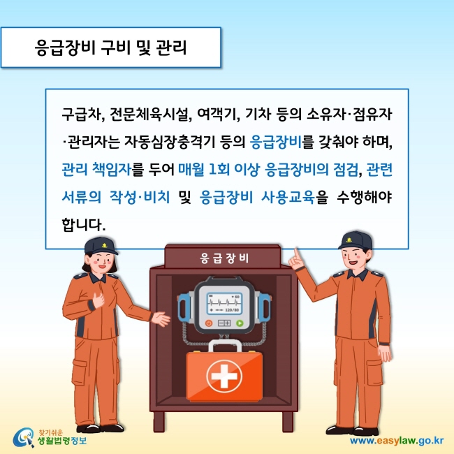 응급장비 구비 및 관리

구급차, 전문체육시설, 여객기, 기차 등의 소유자·점유자·관리자는 자동심장충격기 등의 응급장비를 갖춰야 하며, 관리 책임자를 두어 매월 1회 이상 응급장비의 점검, 관련 서류의 작성·비치 및 응급장비 사용교육을 수행해야 합니다. 