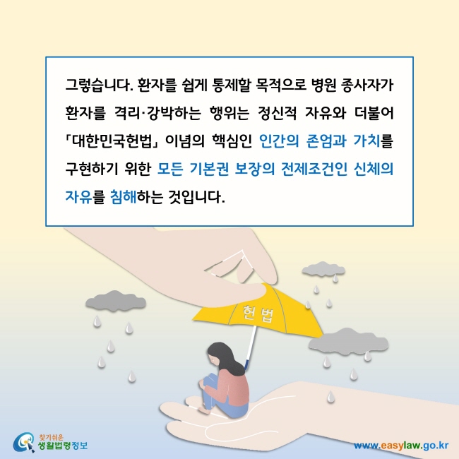 그렇습니다. 환자를 쉽게 통제할 목적으로 병원 종사자가 환자를 격리·강박하는 행위는 정신적 자유와 더불어 「대한민국헌법」 이념의 핵심인 인간의 존엄과 가치를 구현하기 위한 모든 기본권 보장의 전제조건인 신체의 자유를 침해하는 것입니다. 