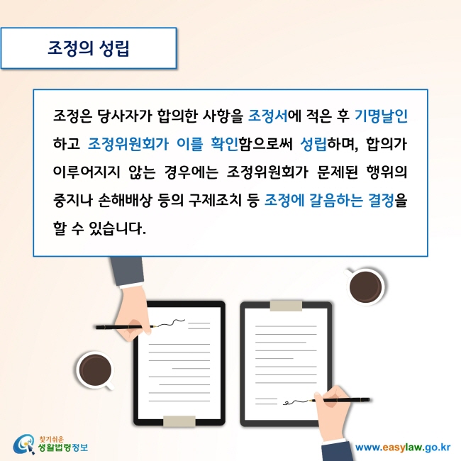 조정의 성립

조정은 당사자가 합의한 사항을 조정서에 적은 후 기명날인하고 조정위원회가 이를 확인함으로써 성립하며, 합의가 이루어지지 않는 경우에는 조정위원회가 문제된 행위의 중지나 손해배상 등의 구제조치 등 조정에 갈음하는 결정을 할 수 있습니다. 