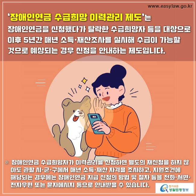 ‘장애인연금 수급희망 이력관리 제도’는 
장애인연금을 신청했다가 탈락한 수급희망자 등을 대상으로 이후 5년간 매년 소득·재산조사를 실시해 수급이 가능할 것으로 예상되는 경우 신청을 안내하는 제도입니다.