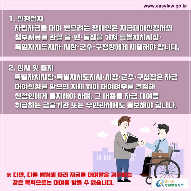 1. 신청절차
   자립자금을 대여 받으려는 장애인은 자금대여신청서와 첨부서류를 관할 읍·면·동장을 거쳐 특별자치시장· 특별자치도지사·시장·군수·구청장에게 제출해야 합니다.

2. 심사 및 통지
   특별자치시장·특별자치도지사·시장·군수·구청장은 자금 대여신청을 받으면 지체 없이 대여여부를 결정해 신청인에게 통지해야 하며, 그 내용을 자금 대여를 취급하는 금융기관 또는 우편관서에도 통보해야 합니다.
