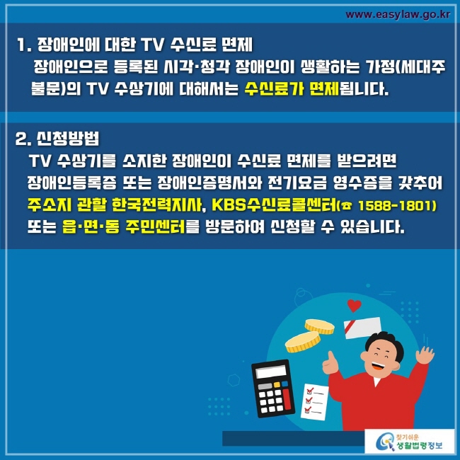 1. 장애인에 대한 TV 수신료 면제
    장애인으로 등록된 시각·청각 장애인이 생활하는 가정(세대주 불문)의 TV 수상기에 대해서는 수신료가 면제됩니다.

2. 신청방법
   TV 수상기를 소지한 장애인이 수신료 면제를 받으려면 장애인등록증 또는 장애인증명서와 전기요금 영수증을 갖추어 주소지 관할 한국전력지사, KBS수신료콜센터(☎ 1588-1801) 또는 읍·면·동 주민센터를 방문하여 신청할 수 있습니다.
