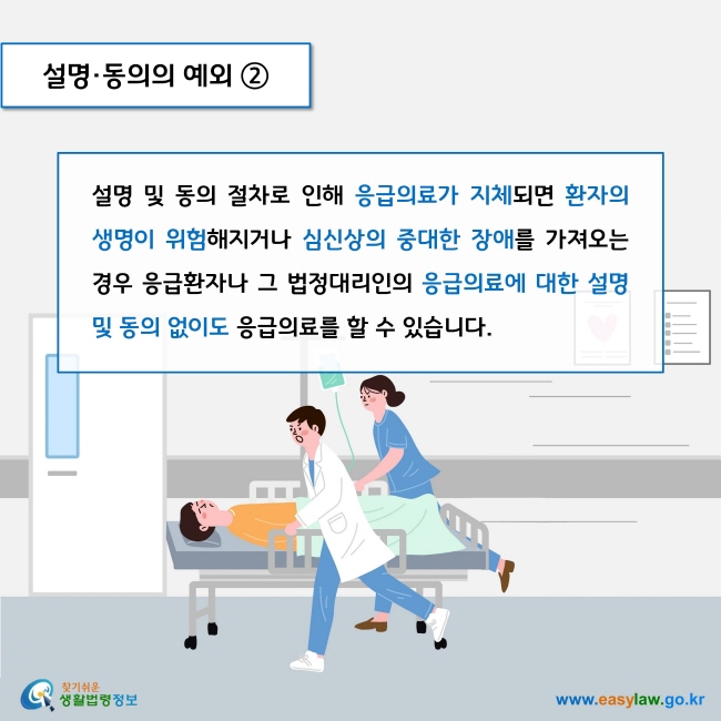 설명·동의의 예외 2

설명 및 동의 절차로 인해 응급의료가 지체되면 환자의 생명이 위험해지거나 심신상의 중대한 장애를 가져오는 경우 응급환자나 그 법정대리인의 응급의료에 대한 설명 및 동의 없이도 응급의료를 할 수 있습니다. 