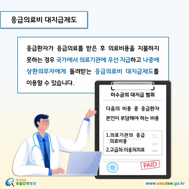 응급의료비 대지급제도

응급환자가 응급의료를 받은 후 의료비용을 지불하지 못하는 경우 국가에서 의료기관에 우선 지급하고 나중에 상환의무자에게 돌려받는 응급의료비 대지급제도를 이용할 수 있습니다. 

- 미수금의 대지급 범위는 응급환자 본인이 부담해야 하는 비용으로 의료기관의 응급의료비용과 구급차 이송처치료 입니다.  