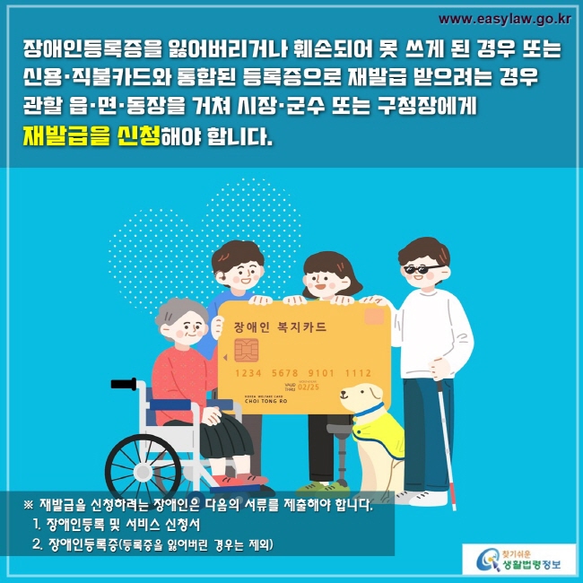 장애인등록증을 잃어버리거나 훼손되어 못 쓰게 된 경우 또는 
신용·직불카드와 통합된 등록증으로 재발급 받으려는 경우
관할 읍·면·동장을 거쳐 시장·군수 또는 구청장에게 
재발급을 신청해야 합니다. 