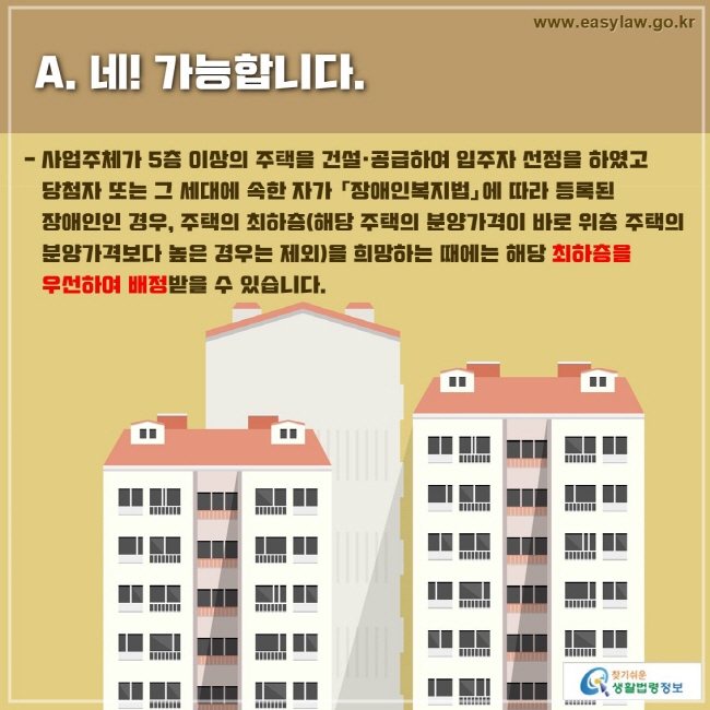 - 사업주체가 5층 이상의 주택을 건설·공급하여 입주자 선정을 하였고 당첨자 또는 그 세대에 속한 자가 「장애인복지법」에 따라 등록된 장애인인 경우, 주택의 최하층(해당 주택의 분양가격이 바로 위층 주택의 분양가격보다 높은 경우는 제외)을 희망하는 때에는 해당 최하층을 우선하여 배정받을 수 있습니다.
