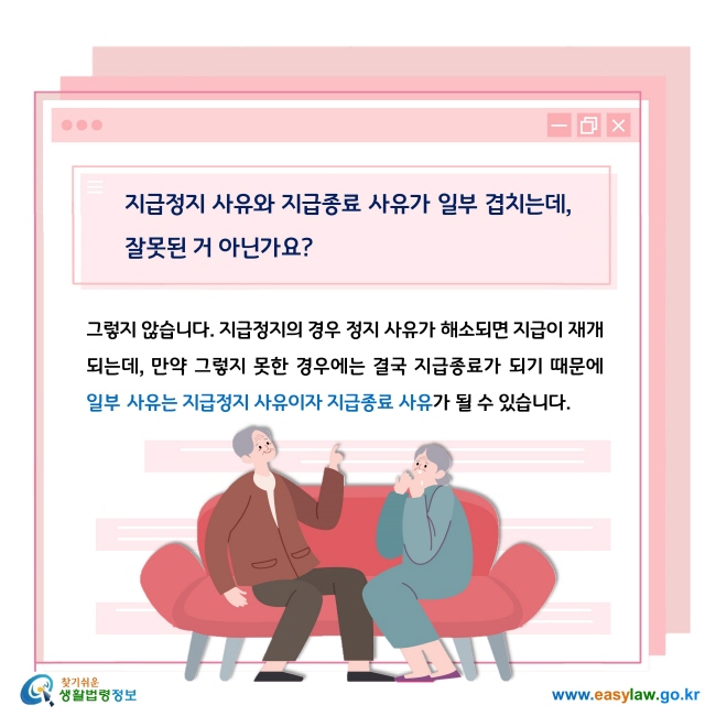 Q. 지급정지 사유와 지급종료 사유가 일부 겹치는데, 잘못된 거 아닌가요?

A. 그렇지 않습니다. 지급정지의 경우 정지 사유가 해소되면 지급이 재개되는데, 만약 그렇지 못한 경우에는 결국 지급종료가 되기 때문에 일부 사유는 지급정지 사유이자 지급종료 사유가 될 수 있습니다.  