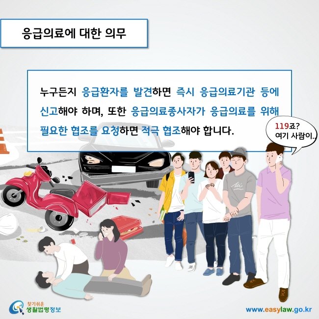 응급의료에 대한 의무

누구든지 응급환자를 발견하면 즉시 응급의료기관 등에 신고해야 하며, 또한 응급의료종사자가 응급의료를 위해 필요한 협조를 요청하면 적극 협조해야 합니다. 